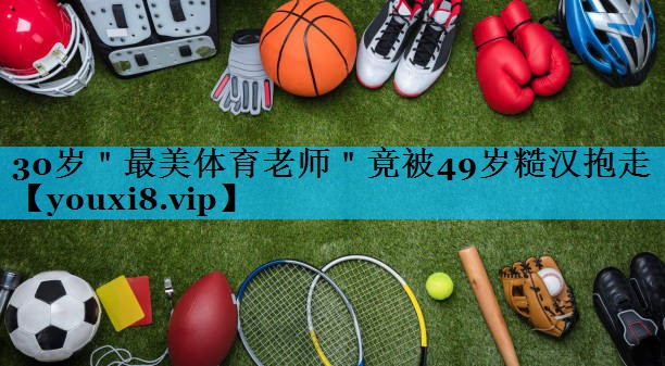 30岁＂最美体育老师＂竟被49岁糙汉抱走