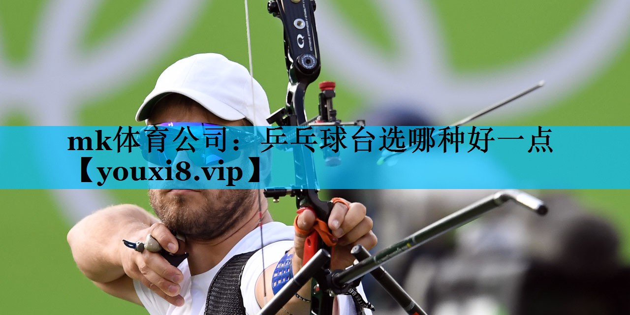 mk体育公司：乒乓球台选哪种好一点