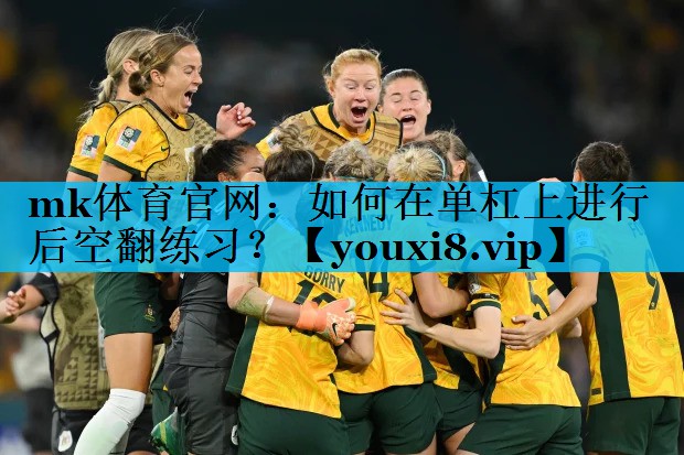 mk体育官网：如何在单杠上进行后空翻练习？