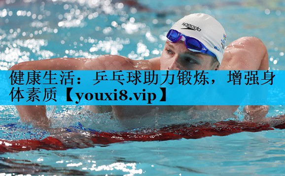 健康生活:乒乓球助力锻炼,增强身体素质 健康生活:乒乓球助力锻炼,增强身体素质